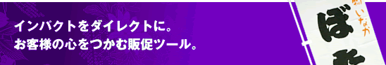 インパクトをダイレクトに。お客様の心をつかむ販促ツール。